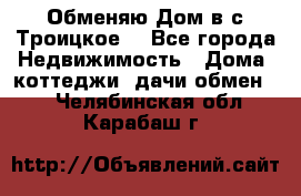 Обменяю Дом в с.Троицкое  - Все города Недвижимость » Дома, коттеджи, дачи обмен   . Челябинская обл.,Карабаш г.